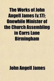 The Works of John Angell James (v.17); Onewhile Minister of the Church Assembling in Carrs Lane Birmingham