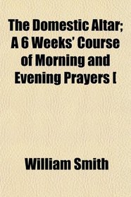 The Domestic Altar; A 6 Weeks' Course of Morning and Evening Prayers [