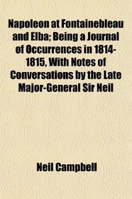 Napoleon at Fontainebleau and Elba; Being a Journal of Occurrences in 1814-1815, With Notes of Conversations by the Late Major-General Sir Neil