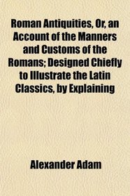Roman Antiquities, Or, an Account of the Manners and Customs of the Romans; Designed Chiefly to Illustrate the Latin Classics, by Explaining