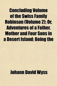 Concluding Volume of the Swiss Family Robinson (Volume 2); Or, Adventures of a Father, Mother and Four Sons in a Desert Island; Being the
