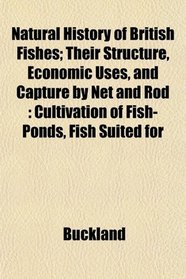 Natural History of British Fishes; Their Structure, Economic Uses, and Capture by Net and Rod: Cultivation of Fish-Ponds, Fish Suited for