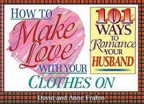 How to Make Love With Your Clothes on: 101 Ways to Romance Your Husband