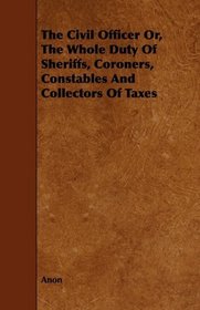 The Civil Officer Or, The Whole Duty Of Sheriffs, Coroners, Constables And Collectors Of Taxes