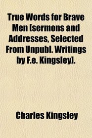 True Words for Brave Men [sermons and Addresses, Selected From Unpubl. Writings by F.e. Kingsley].