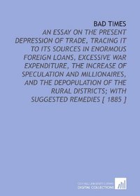 Bad Times: An Essay on the Present Depression of Trade, Tracing it to Its Sources in Enormous Foreign Loans, Excessive War Expenditure, the Increase of ... Districts; With Suggested Remedies [ 1885 ]
