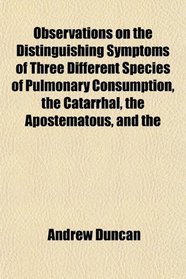 Observations on the Distinguishing Symptoms of Three Different Species of Pulmonary Consumption, the Catarrhal, the Apostematous, and the