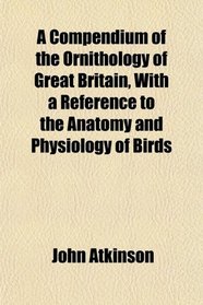 A Compendium of the Ornithology of Great Britain, With a Reference to the Anatomy and Physiology of Birds