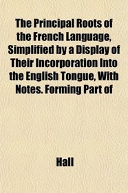 The Principal Roots of the French Language, Simplified by a Display of Their Incorporation Into the English Tongue, With Notes. Forming Part of