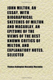 John Milton, an Essay. With Biographical Sketches of Milton and Macaulay, an Epitome of the Views of the Best Known Critics of Milton, and