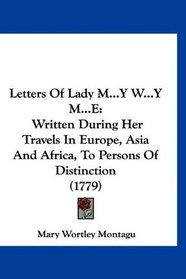 Letters Of Lady M...Y W...Y M...E: Written During Her Travels In Europe, Asia And Africa, To Persons Of Distinction (1779)