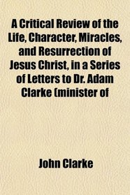 A Critical Review of the Life, Character, Miracles, and Resurrection of Jesus Christ, in a Series of Letters to Dr. Adam Clarke (minister of