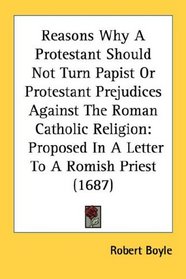 Reasons Why A Protestant Should Not Turn Papist Or Protestant Prejudices Against The Roman Catholic Religion: Proposed In A Letter To A Romish Priest (1687)