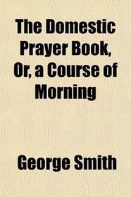 The Domestic Prayer Book, Or, a Course of Morning