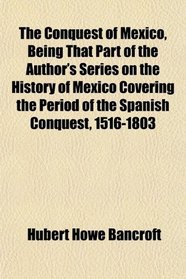 The Conquest of Mexico, Being That Part of the Author's Series on the History of Mexico Covering the Period of the Spanish Conquest, 1516-1803