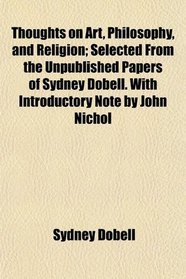 Thoughts on Art, Philosophy, and Religion; Selected From the Unpublished Papers of Sydney Dobell. With Introductory Note by John Nichol
