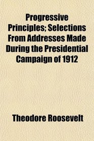 Progressive Principles; Selections From Addresses Made During the Presidential Campaign of 1912