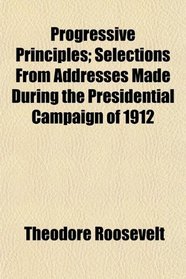 Progressive Principles; Selections From Addresses Made During the Presidential Campaign of 1912