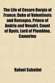 The Life of Cesare Borgia of France; Duke of Valentinois and Romagna, Prince of Andria and Venafri, Count of Dyois, Lord of Piombino, Camerino