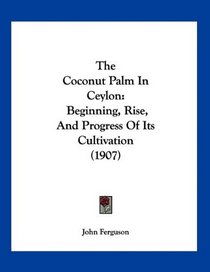 The Coconut Palm In Ceylon: Beginning, Rise, And Progress Of Its Cultivation (1907)