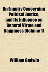 An Enquiry Concerning Political Justice, and Its Influence on General Virtue and Happiness (Volume 1)