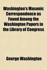 Washington's Masonic Correspondence as Found Among the Washington Papers in the Library of Congress