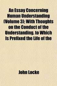 An Essay Concerning Human Understanding (Volume 3); With Thoughts on the Conduct of the Understanding. to Which Is Prefixed the Life of the