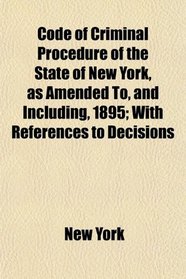 Code of Criminal Procedure of the State of New York, as Amended To, and Including, 1895; With References to Decisions