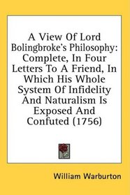 A View Of Lord Bolingbroke's Philosophy: Complete, In Four Letters To A Friend, In Which His Whole System Of Infidelity And Naturalism Is Exposed And Confuted (1756)