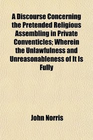 A Discourse Concerning the Pretended Religious Assembling in Private Conventicles; Wherein the Unlawfulness and Unreasonableness of It Is Fully