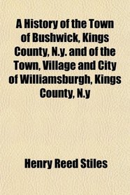 A History of the Town of Bushwick, Kings County, N.y. and of the Town, Village and City of Williamsburgh, Kings County, N.y