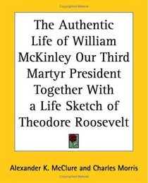 The Authentic Life Of William Mckinley Our Third Martyr President Together With A Life Sketch Of Theodore Roosevelt