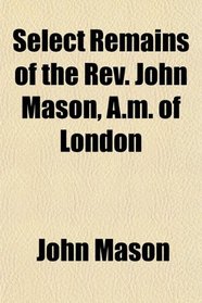 Select Remains of the Rev. John Mason, A.m. of London