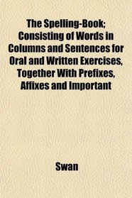 The Spelling-Book; Consisting of Words in Columns and Sentences for Oral and Written Exercises, Together With Prefixes, Affixes and Important