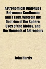 Astronomical Dialogues Between a Gentleman and a Lady; Wherein the Doctrine of the Sphere, Uses of the Globes, and the Elements of Astronomy