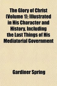 The Glory of Christ (Volume 1); Illustrated in His Character and History, Including the Last Things of His Mediatorial Government