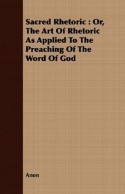 Sacred Rhetoric: Or, The Art Of Rhetoric As Applied To The Preaching Of The Word Of God