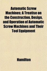 Automatic Screw Machines; A Treatise on the Construction, Design, and Operation of Automatic Screw Machines and Their Tool Equipment