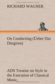 On Conducting ( Eber Das Dirigiren): A Treatise on Style in the Execution of Classical Music,