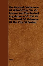The Revised Ordinances Of 1890 Of The City Of Boston And The Revised Regulations Of 1890 Of The Board Of Aldermen Of The City Of Boston