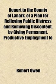 Report to the County of Lanark, of a Plan for Relieving Public Distress and Removing Discontent, by Giving Permanent, Productive Employment to