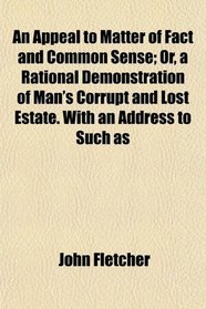 An Appeal to Matter of Fact and Common Sense; Or, a Rational Demonstration of Man's Corrupt and Lost Estate. With an Address to Such as