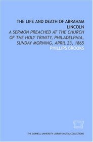 The Life and death of Abraham Lincoln: a sermon preached at the Church of the Holy Trinity, Philadelphia, Sunday morning, April 23, 1865