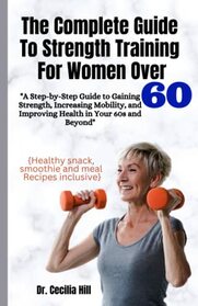 THE COMPLETE GUIDE TO STRENGTH TRAINING FOR WOMEN OVER 60: A Step-By-Step Guide To Gaining Strength, Increasing Mobility And Improving Health In Your 60s And Beyond