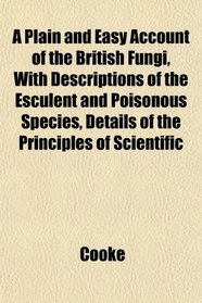 A Plain and Easy Account of the British Fungi, With Descriptions of the Esculent and Poisonous Species, Details of the Principles of Scientific