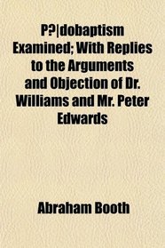 Pdobaptism Examined; With Replies to the Arguments and Objection of Dr. Williams and Mr. Peter Edwards