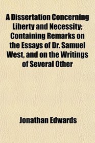 A Dissertation Concerning Liberty and Necessity; Containing Remarks on the Essays of Dr. Samuel West, and on the Writings of Several Other