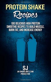 Protein Shake Recipes: 100 Delicious High Protein Smoothie Recipes to Build Muscle, Burn Fat & Increase Energy