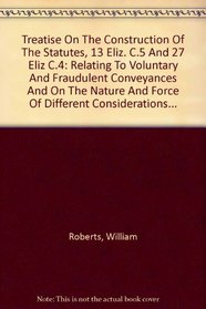 Treatise On The Construction Of The Statutes, 13 Eliz. C.5 And 27 Eliz C.4: Relating To Voluntary And Fraudulent Conveyances And On The Nature And Force Of Different Considerations...