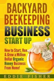 Backyard Beekeeping Business Strat Up: How to Start, Run & Grow a Million Dollar Organic Honey Business From Home!